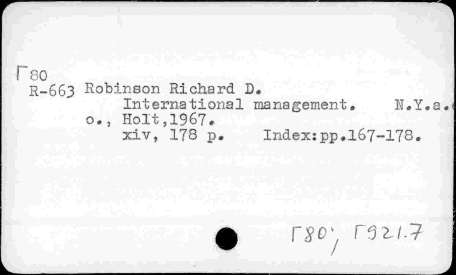 ﻿r 80
r-663 Robinson Richard D.
International management. N.Y.a o., Holt,1967.
xiv, 178 p. Index:pp.167-178.